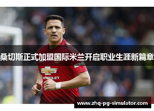 桑切斯正式加盟国际米兰开启职业生涯新篇章 桑切斯正式加盟国际米兰开启职业生涯新篇章