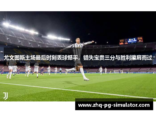 尤文图斯主场最后时刻丢球憾平，错失宝贵三分与胜利擦肩而过